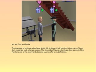 Nor are Ezra and Emilia.

The downside of having a rather large family, full of step and half cousins, is that many of them
don't recognize each other as cousins. The downside of having a family, as close as most of the
Familiar's are, is that best friends become crushes after a single flirtation.
 