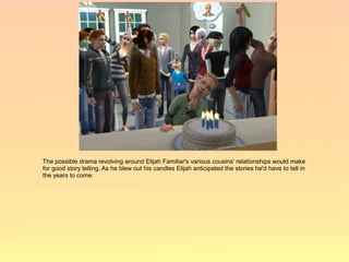 The possible drama revolving around Elijah Familiar's various cousins' relationships would make
for good story telling. As he blew out his candles Elijah anticipated the stories he'd have to tell in
the years to come.
 