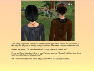 After calling his parents, Debbie had walked out and approached Frankie. He looked tired, a
little dirty and maybe a bit hungry. "Are you Frankie?" She asked. The child nodded his head.

Curious she asked. "Did your Uncle Almeric bring you here? Is he with you?"

Emma and Aldric walked up in time to hear Frankie's response. "Squatch said he's dead. Annie
said he went to heaven. Is heaven nice?"

"Oh Frankie" thought Emma "What did you see?" Aloud she just said his name.
 