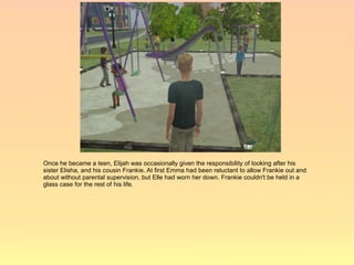 Once he became a teen, Elijah was occasionally given the responsibility of looking after his
sister Elisha, and his cousin Frankie. At first Emma had been reluctant to allow Frankie out and
about without parental supervision, but Elle had worn her down. Frankie couldn't be held in a
glass case for the rest of his life.
 