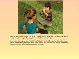 Out of all of Frankie's cousins, the one he's closest to is his first cousin Elisha. Not only is she
the closest to him in age, she's also the most like him in personality.

The primary difference between Frankie and 'Lisha is in their willingness to relate with others.
Frankie has never met a stranger, while Elisha needed time to warm up to anyone. When they
are together, those differences balance each other out.
 