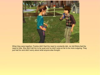 When they were together, Frankie didn't feel the need to constantly talk, nor did Elisha feel the
need to hide. She didn't tell him to be quiet and he didn't poke at her to be more outgoing. They
just had fun and didn't worry about what anyone else thought.
 
