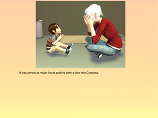 It was almost as much fun as playing peek-a-boo with Grandma.
 