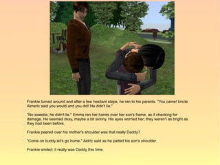 Frankie turned around and after a few hesitant steps, he ran to his parents. "You came! Uncle
Almeric said you would and you did! He didn't lie."

"No sweetie, he didn't lie." Emma ran her hands over her son's frame, as if checking for
damage. He seemed okay, maybe a bit skinny. His eyes worried her; they weren't as bright as
they had been before.

Frankie peered over his mother's shoulder was that really Daddy?

"Come on buddy let's go home." Aldric said as he patted his son's shoulder.

Frankie smiled; it really was Daddy this time.
 