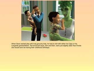 When Dave wanted play with truly grouchy kids, he had to visit with either his Capp or his
Langarek grandchildren. Ted and Eva's boys, Elm and Elan, were just slightly older than Ferdie
and would soon be having their childhood birthdays.
 