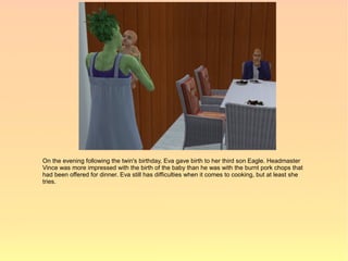 On the evening following the twin's birthday, Eva gave birth to her third son Eagle. Headmaster
Vince was more impressed with the birth of the baby than he was with the burnt pork chops that
had been offered for dinner. Eva still has difficulties when it comes to cooking, but at least she
tries.
 