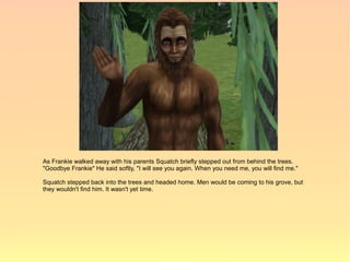 As Frankie walked away with his parents Squatch briefly stepped out from behind the trees.
"Goodbye Frankie" He said softly, "I will see you again. When you need me, you will find me."

Squatch stepped back into the trees and headed home. Men would be coming to his grove, but
they wouldn't find him. It wasn't yet time.
 