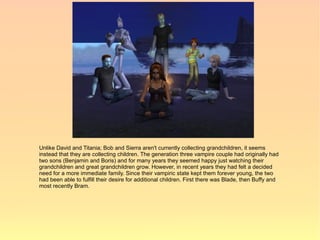 Unlike David and Titania; Bob and Sierra aren't currently collecting grandchildren, it seems
instead that they are collecting children. The generation three vampire couple had originally had
two sons (Benjamin and Boris) and for many years they seemed happy just watching their
grandchildren and great grandchildren grow. However, in recent years they had felt a decided
need for a more immediate family. Since their vampiric state kept them forever young, the two
had been able to fulfill their desire for additional children. First there was Blade, then Buffy and
most recently Bram.
 