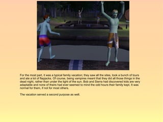 For the most part, it was a typical family vacation; they saw all the sites, took a bunch of tours
and ate a lot of flapjacks. Of course, being vampires meant that they did all those things in the
dead night, rather than under the light of the sun. Bob and Sierra had discovered kids are very
adaptable and none of theirs had ever seemed to mind the odd hours their family kept. It was
normal for them, if not for most others.

The vacation served a second purpose as well.
 