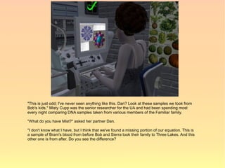 "This is just odd; I've never seen anything like this. Dan? Look at these samples we took from
Bob's kids." Misty Cupp was the senior researcher for the UA and had been spending most
every night comparing DNA samples taken from various members of the Familiar family.

"What do you have Mist?" asked her partner Dan.

"I don't know what I have, but I think that we've found a missing portion of our equation. This is
a sample of Bram's blood from before Bob and Sierra took their family to Three Lakes. And this
other one is from after. Do you see the difference?
 
