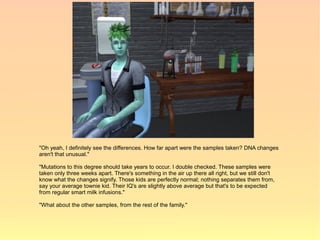 "Oh yeah, I definitely see the differences. How far apart were the samples taken? DNA changes
aren't that unusual."

"Mutations to this degree should take years to occur. I double checked. These samples were
taken only three weeks apart. There's something in the air up there all right, but we still don't
know what the changes signify. Those kids are perfectly normal; nothing separates them from,
say your average townie kid. Their IQ's are slightly above average but that's to be expected
from regular smart milk infusions."

"What about the other samples, from the rest of the family."
 