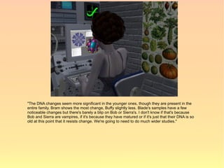 "The DNA changes seem more significant in the younger ones, though they are present in the
entire family. Bram shows the most change, Buffy slightly less. Blade's samples have a few
noticeable changes but there's barely a blip on Bob or Sierra's. I don't know if that's because
Bob and Sierra are vampires, if it's because they have matured or if it's just that their DNA is so
old at this point that it resists change. We're going to need to do much wider studies."
 