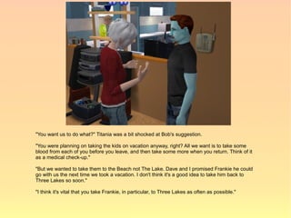"You want us to do what?" Titania was a bit shocked at Bob's suggestion.

"You were planning on taking the kids on vacation anyway, right? All we want is to take some
blood from each of you before you leave, and then take some more when you return. Think of it
as a medical check-up."

"But we wanted to take them to the Beach not The Lake. Dave and I promised Frankie he could
go with us the next time we took a vacation. I don't think it's a good idea to take him back to
Three Lakes so soon."

"I think it's vital that you take Frankie, in particular, to Three Lakes as often as possible."
 