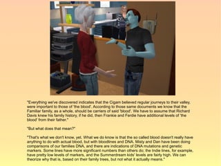 "Everything we've discovered indicates that the Cigam believed regular journeys to their valley,
were important to those of 'the blood'. According to those same documents we know that the
Familiar family, as a whole, should be carriers of said 'blood'. We have to assume that Richard
Davis knew his family history, if he did, then Frankie and Ferdie have additional levels of 'the
blood' from their father."

"But what does that mean?"

"That's what we don't know, yet. What we do know is that the so called blood doesn't really have
anything to do with actual blood, but with bloodlines and DNA. Misty and Dan have been doing
comparisons of our families DNA, and there are indications of DNA mutations and genetic
markers. Some lines have more significant numbers than others do; the Indie lines, for example,
have pretty low levels of markers, and the Summerdream kids' levels are fairly high. We can
theorize why that is, based on their family trees, but not what it actually means."
 