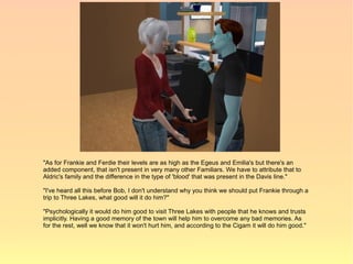 "As for Frankie and Ferdie their levels are as high as the Egeus and Emilia's but there's an
added component, that isn't present in very many other Familiars. We have to attribute that to
Aldric's family and the difference in the type of 'blood' that was present in the Davis line."

"I've heard all this before Bob, I don't understand why you think we should put Frankie through a
trip to Three Lakes, what good will it do him?"

"Psychologically it would do him good to visit Three Lakes with people that he knows and trusts
implicitly. Having a good memory of the town will help him to overcome any bad memories. As
for the rest, well we know that it won't hurt him, and according to the Cigam it will do him good."
 