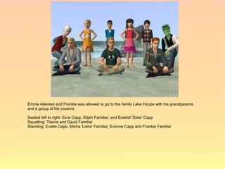 Emma relented and Frankie was allowed to go to the family Lake House with his grandparents
and a group of his cousins.

Seated left to right: Ezra Capp, Elijah Familiar, and Ezekiel 'Zeke' Capp
Squatting: Titania and David Familiar
Standing: Evette Capp, Elisha 'Lisha' Familiar, Evonne Capp and Frankie Familiar
 