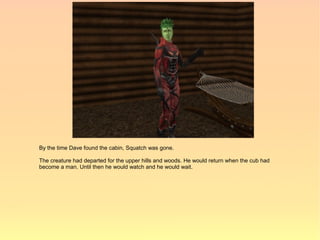 By the time Dave found the cabin, Squatch was gone.

The creature had departed for the upper hills and woods. He would return when the cub had
become a man. Until then he would watch and he would wait.
 