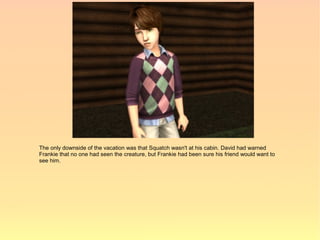 The only downside of the vacation was that Squatch wasn't at his cabin. David had warned
Frankie that no one had seen the creature, but Frankie had been sure his friend would want to
see him.
 