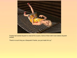 Frankie had wanted Squatch to meet all his cousins. Some of them didn't even believe Squatch
existed.

There's no such thing as a Sasquatch Frankie, you just made him up."
 