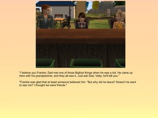 "I believe you Frankie, Dad met one of those Bigfoot things when he was a kid. He came up
here with his grandparents, and they all saw it. Just ask Dad, Vetty, he'll tell you."

"Frankie was glad that at least someone believed him. "But why did he leave? Doesn't he want
to see me? I thought we were friends."
 