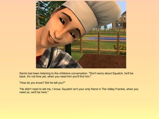 Sarrie had been listening to the childrens conversation. "Don't worry about Squatch, he'll be
back. It's not time yet, when you need him you'll find him."

"How do you know? Did he tell you?"

"He didn't need to tell me, I know. Squatch isn't your only friend in The Valley Frankie, when you
need us, we'll be here."
 