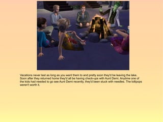 Vacations never last as long as you want them to and pretty soon they'd be leaving the lake.
Soon after they returned home they'd all be having check-ups with Aunt Demi. Anytime one of
the kids had needed to go see Aunt Demi recently, they'd been stuck with needles. The lollipops
weren't worth it.
 