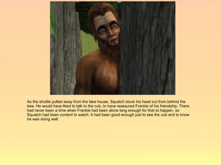 As the shuttle pulled away from the lake house, Squatch stuck his head out from behind the
tree. He would have liked to talk to the cub, to have reassured Frankie of his friendship. There
had never been a time when Frankie had been alone long enough for that to happen, so
Squatch had been content to watch. It had been good enough just to see the cub and to know
he was doing well.
 