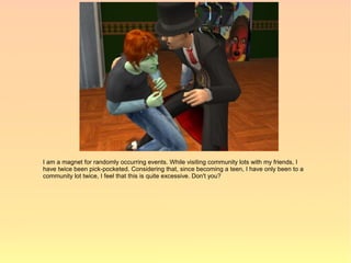 I am a magnet for randomly occurring events. While visiting community lots with my friends, I
have twice been pick-pocketed. Considering that, since becoming a teen, I have only been to a
community lot twice, I feel that this is quite excessive. Don't you?
 