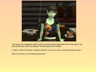 "You know why it happened right? It's all in the book Dad brought back from Three Lakes. You
did read the book, didn't you Egeus?" Emilia looked at her brother.

"I read it, most of it at least. It was too weird for me, and you know I don't like science fiction."

"But it's not fiction, it's a historical document."
 