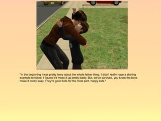 "In the beginning I was pretty leery about the whole father thing. I didn't really have a shining
example to follow. I figured I'd mess it up pretty badly. But, we've survived, you know the boys
make it pretty easy. They're good kids for the most part, happy kids."
 