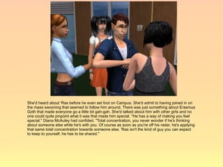 She'd heard about 'Ras before he even set foot on Campus. She'd admit to having joined in on
the mass swooning that seemed to follow him around. There was just something about Erasmus
Goth that made everyone go a little bit gah-gah. She'd talked about him with other girls and no
one could quite pinpoint what it was that made him special. "He has a way of making you feel
special." Diana McAuley had confided. "Total concentration, you never wonder if he's thinking
about someone else while he's with you. Of course as soon as you're off his radar, he's applying
that same total concentration towards someone else. 'Ras isn't the kind of guy you can expect
to keep to yourself, he has to be shared."
 
