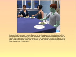 Gvaudoin hadn't needed to live with Erasmus for very long before the shine had worn off. He
was such a slob, thank Wright the Greek House had a maid; she would not have been able to
handle cleaning up after him. 'Ras's manners left a lot to be desired sometimes. Egeus, on the
other hand, was a delight to live with; he cleaned up after himself, never talked with his mouth
full and always put the seat down.
 