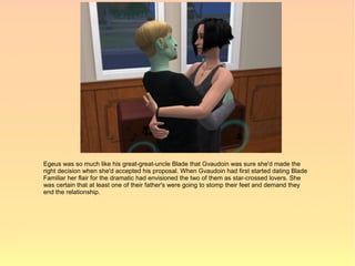 Egeus was so much like his great-great-uncle Blade that Gvaudoin was sure she'd made the
right decision when she'd accepted his proposal. When Gvaudoin had first started dating Blade
Familiar her flair for the dramatic had envisioned the two of them as star-crossed lovers. She
was certain that at least one of their father's were going to stomp their feet and demand they
end the relationship.
 