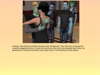 However, both Keirnan and Bob had given their full approval. They had even co-hosted the
couple's engagement dinner. It was true that the two men had once despised each other, but
generations of shared immortality had brought about if not friendship at least respect.
 