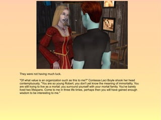 They were not having much luck.

"Of what value is an organization such as this to me?" Contessa Laci Boyle shook her head
contemptuously. "You are so young Robert; you don't yet know the meaning of immortality. You
are still trying to live as a mortal; you surround yourself with your mortal family. You've barely
lived two lifespans. Come to me in three life times, perhaps then you will have gained enough
wisdom to be interesting to me."
 