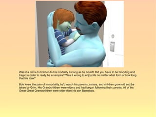 Was it a crime to hold on to his mortality as long as he could? Did you have to be brooding and
tragic in order to really be a vampire? Was it wrong to enjoy life no matter what form or how long
that life took?

Bob knew the pain of immortality, he'd watch his parents, sisters, and children grow old and be
taken by Grim. His Grandchildren were elders and had begun following their parents. All of his
Great-Great Grandchildren were older than his son Barnabas.
 