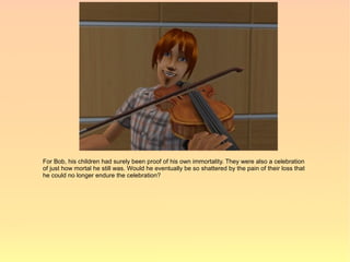 For Bob, his children had surely been proof of his own immortality. They were also a celebration
of just how mortal he still was. Would he eventually be so shattered by the pain of their loss that
he could no longer endure the celebration?
 