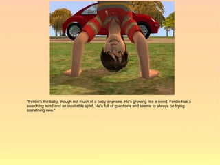 "Ferdie's the baby, though not much of a baby anymore. He's growing like a weed. Ferdie has a
searching mind and an insatiable spirit. He's full of questions and seems to always be trying
something new."
 