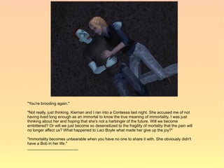 "You're brooding again."

"Not really, just thinking. Kiernan and I ran into a Contessa last night. She accused me of not
having lived long enough as an immortal to know the true meaning of immortality. I was just
thinking about her and hoping that she's not a harbinger of the future. Will we become
embittered? Or will we just become so desensitized to the fragility of mortality that the pain will
no longer affect us? What happened to Laci Boyle what made her give up the joy?"

"Immortality becomes unbearable when you have no one to share it with. She obviously didn't
have a Bob in her life."
_______________________
 