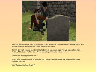 "Are you ready to leave hon?" Emma knelt down beside her husband. He apparently was in a bit
of a trance as he didn't seem to notice that she was there.

"Hmm? Oh yeah I guess so, I think I talked myself out awhile ago. I've just been sitting here
thinking." Startled out of his daze Aldric looked up at his wife with a smile.

"Solved the world's problems yet?"

"Nah I think that's too much to hope for, but I made a few decisions. It's time to make some
changes in my life"

"Oh? Getting rid of me finally?"
 