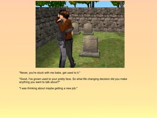 "Never, you're stuck with me babe, get used to it."

"Good, I've grown used to your pretty face. So what life changing decision did you make
anything you want to talk about?"

"I was thinking about maybe getting a new job."
 