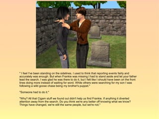 " I feel I've been standing on the sidelines. I used to think that reporting events fairly and
accurately was enough. But when Frankie was missing I had to stand aside and let your father
lead the search. I was glad he was there to do it, but I felt like I should have been on the front
lines doing more instead of waiting for word. While others were searching for my son I was
following a wild goose chase being my brother's puppet."

"Someone had to do it."

"Why? All that Cigam stuff we found out didn't help us find Frankie. If anything it diverted
attention away from the search. Do you think we're any better off knowing what we know?
Things have changed, we're still the same people, but we're not."
 