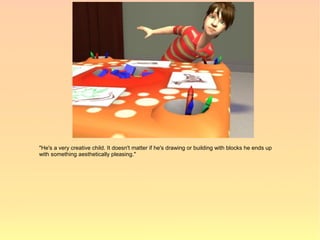 "He's a very creative child. It doesn't matter if he's drawing or building with blocks he ends up
with something aesthetically pleasing."
 