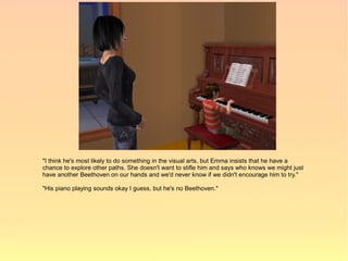 "I think he's most likely to do something in the visual arts, but Emma insists that he have a
chance to explore other paths. She doesn't want to stifle him and says who knows we might just
have another Beethoven on our hands and we'd never know if we didn't encourage him to try."

"His piano playing sounds okay I guess, but he's no Beethoven."
 