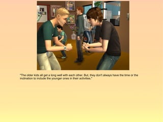 "The older kids all get a long well with each other. But, they don't always have the time or the
inclination to include the younger ones in their activities."
 