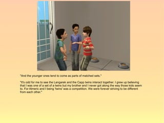 "And the younger ones tend to come as parts of matched sets."

"It's odd for me to see the Langarek and the Capp twins interact together. I grew up believing
that I was one of a set of a twins but my brother and I never got along the way those kids seem
to. For Almeric and I being 'twins' was a competition. We were forever striving to be different
from each other."
 