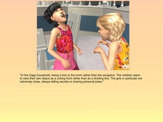 "In the Capp household, being a twin is the norm rather than the exception. The children seem
to view their twin status as a uniting front rather than as a dividing line. The girls in particular are
extremely close, always telling secrets or sharing personal jokes."
 