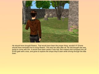 He should have brought flowers. That would have been the proper thing, wouldn't it? Emma
should have reminded him to bring flowers. This was her idea after all. He had thought she was
going to come with him. It would have been easier if she had. But instead she'd dropped him off
at the gate with a kiss, and gone to explore the shops they'd seen while driving through the little
town.
 