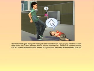 "Ferdie normally gets along with the boys but he doesn't always enjoy playing with Elan. I don't
really blame him, Elan is a kicker. Both he and his brother have a tendency to be rambunctious.
Elm is a bit less blood thirsty than his twin though and can play nicely when reminded to do so."
 