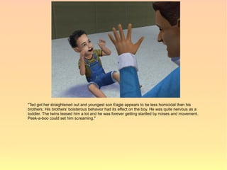 "Ted got her straightened out and youngest son Eagle appears to be less homicidal than his
brothers. His brothers' boisterous behavior had its effect on the boy. He was quite nervous as a
toddler. The twins teased him a lot and he was forever getting startled by noises and movement.
Peek-a-boo could set him screaming."
 